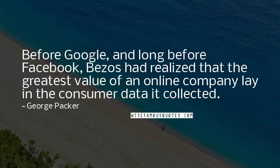 George Packer quotes: Before Google, and long before Facebook, Bezos had realized that the greatest value of an online company lay in the consumer data it collected.