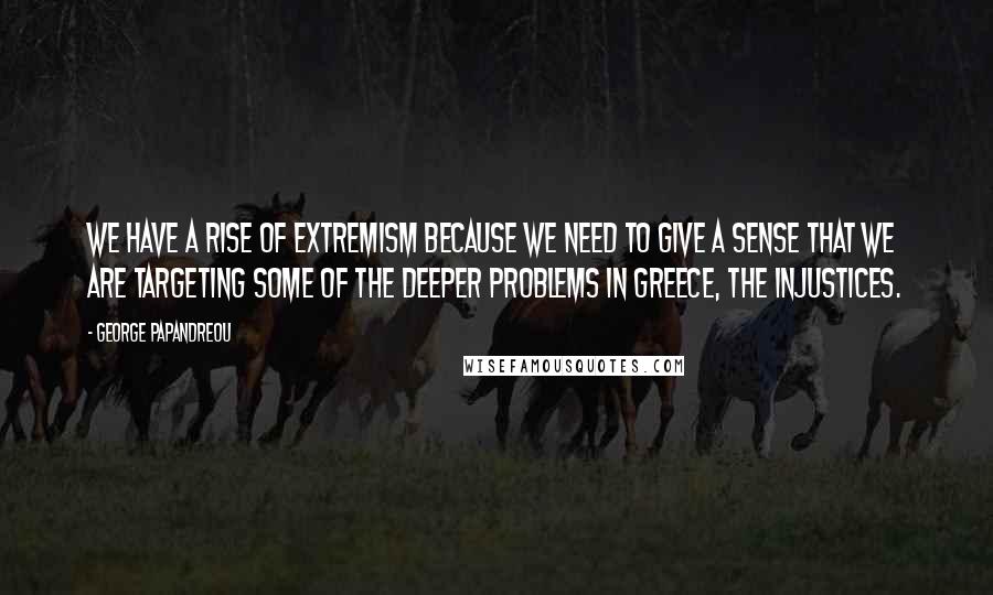 George Papandreou quotes: We have a rise of extremism because we need to give a sense that we are targeting some of the deeper problems in Greece, the injustices.