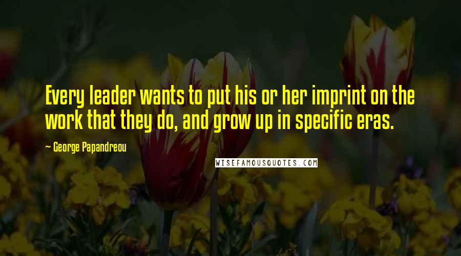 George Papandreou quotes: Every leader wants to put his or her imprint on the work that they do, and grow up in specific eras.