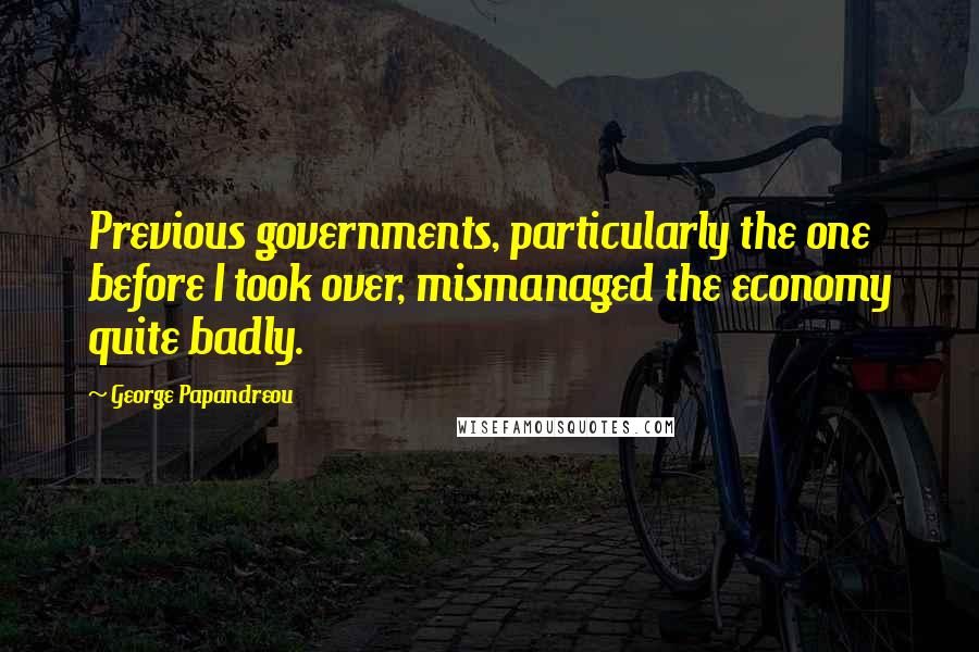 George Papandreou quotes: Previous governments, particularly the one before I took over, mismanaged the economy quite badly.