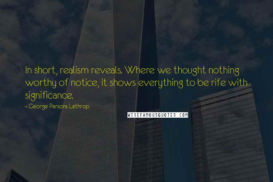 George Parsons Lathrop quotes: In short, realism reveals. Where we thought nothing worthy of notice, it shows everything to be rife with significance. George Parsons Lathrop quotes: In short, realism reveals. Where we thought nothing worthy of notice, it shows everything to be rife with significance.