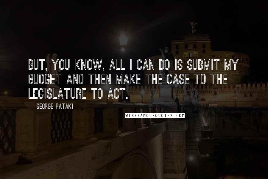 George Pataki quotes: But, you know, all I can do is submit my budget and then make the case to the Legislature to act.