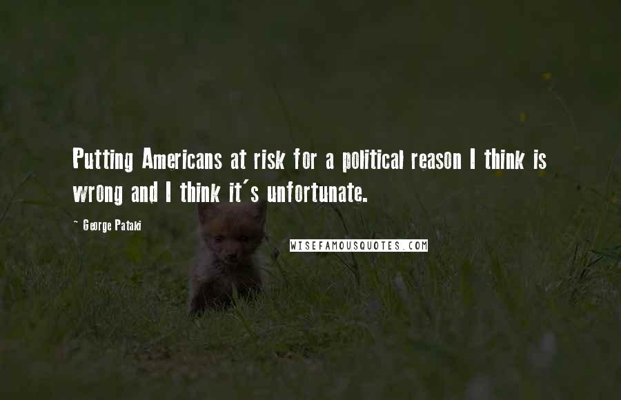 George Pataki quotes: Putting Americans at risk for a political reason I think is wrong and I think it's unfortunate.