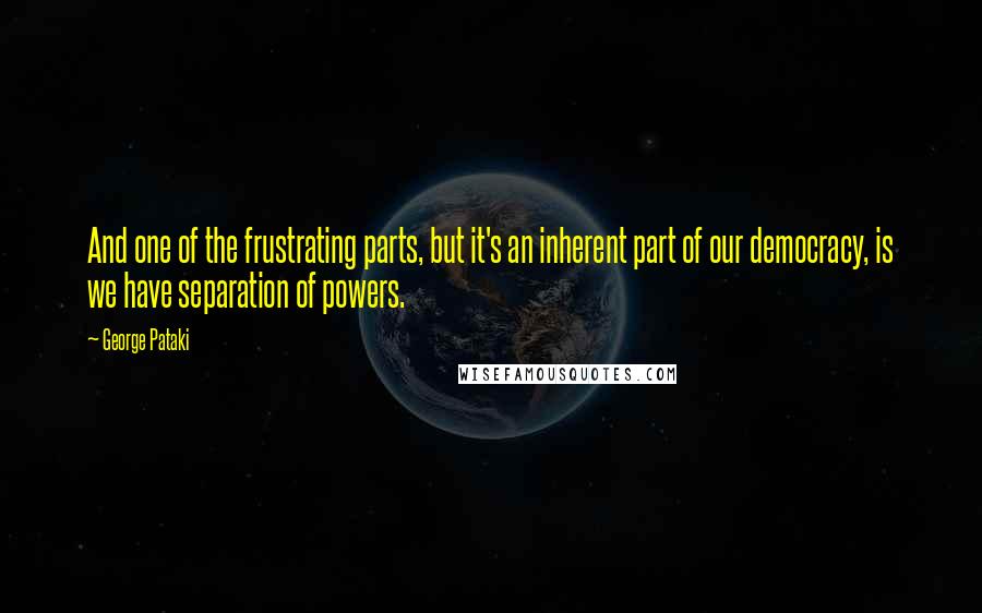 George Pataki quotes: And one of the frustrating parts, but it's an inherent part of our democracy, is we have separation of powers.