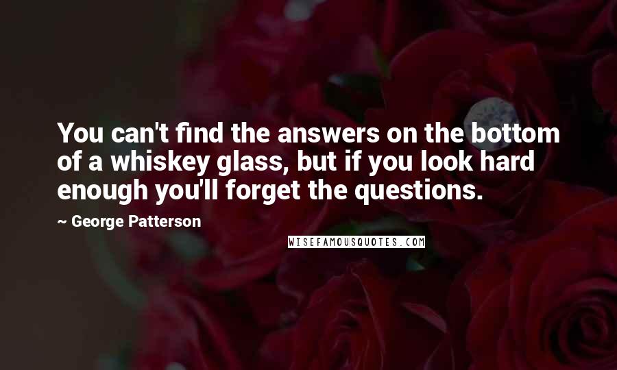 George Patterson quotes: You can't find the answers on the bottom of a whiskey glass, but if you look hard enough you'll forget the questions.