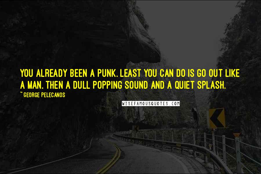 George Pelecanos quotes: You already been a punk. Least you can do is go out like a man. Then a dull popping sound and a quiet splash.