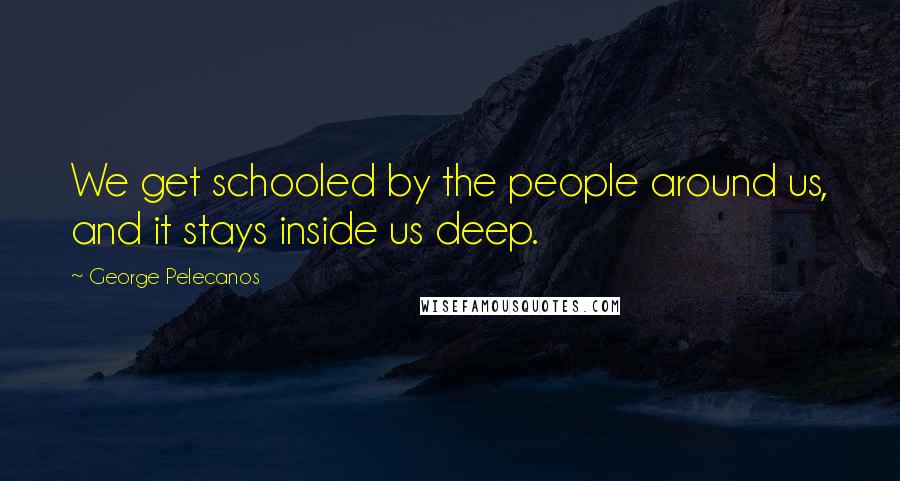 George Pelecanos quotes: We get schooled by the people around us, and it stays inside us deep.