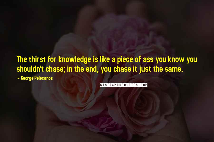 George Pelecanos quotes: The thirst for knowledge is like a piece of ass you know you shouldn't chase; in the end, you chase it just the same.