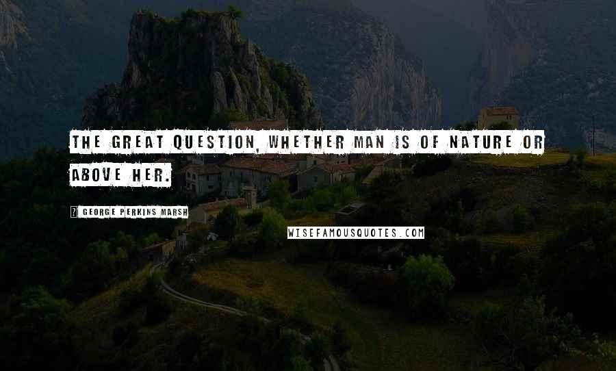 George Perkins Marsh quotes: The great question, whether man is of nature or above her.