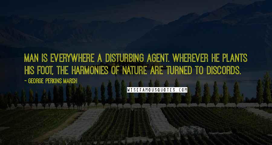 George Perkins Marsh quotes: Man is everywhere a disturbing agent. Wherever he plants his foot, the harmonies of nature are turned to discords.