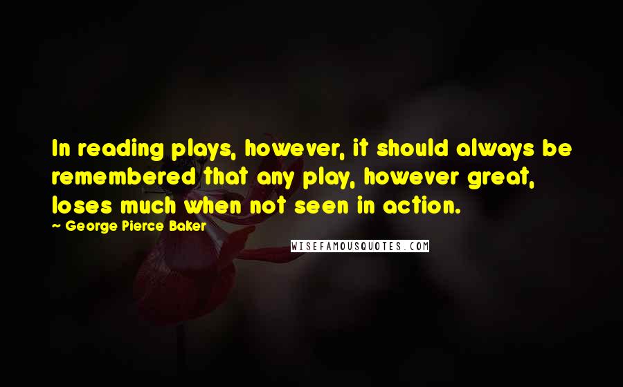 George Pierce Baker quotes: In reading plays, however, it should always be remembered that any play, however great, loses much when not seen in action.