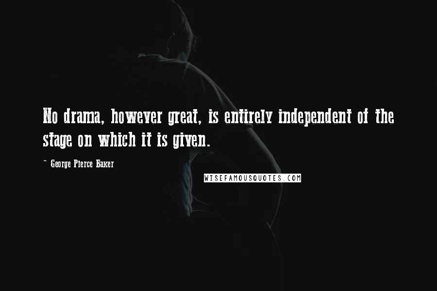 George Pierce Baker quotes: No drama, however great, is entirely independent of the stage on which it is given.