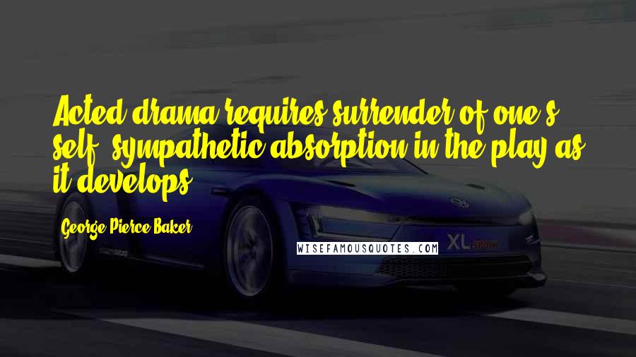George Pierce Baker quotes: Acted drama requires surrender of one's self, sympathetic absorption in the play as it develops.