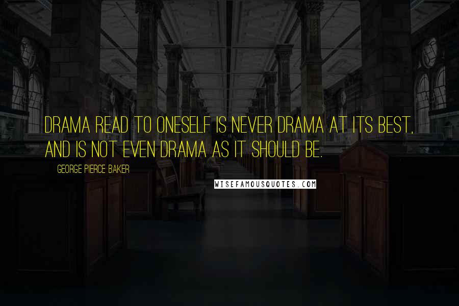 George Pierce Baker quotes: Drama read to oneself is never drama at its best, and is not even drama as it should be.