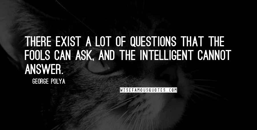 George Polya quotes: There exist a lot of questions that the fools can ask, and the intelligent cannot answer.