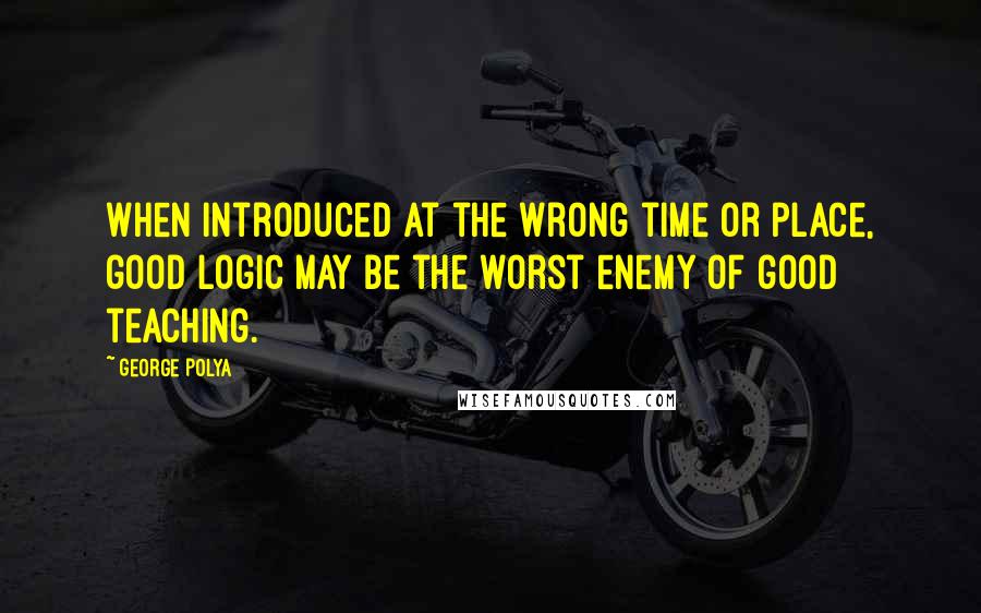 George Polya quotes: When introduced at the wrong time or place, good logic may be the worst enemy of good teaching.