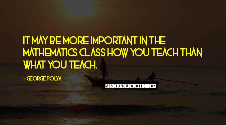 George Polya quotes: It may be more important in the mathematics class how you teach than what you teach.