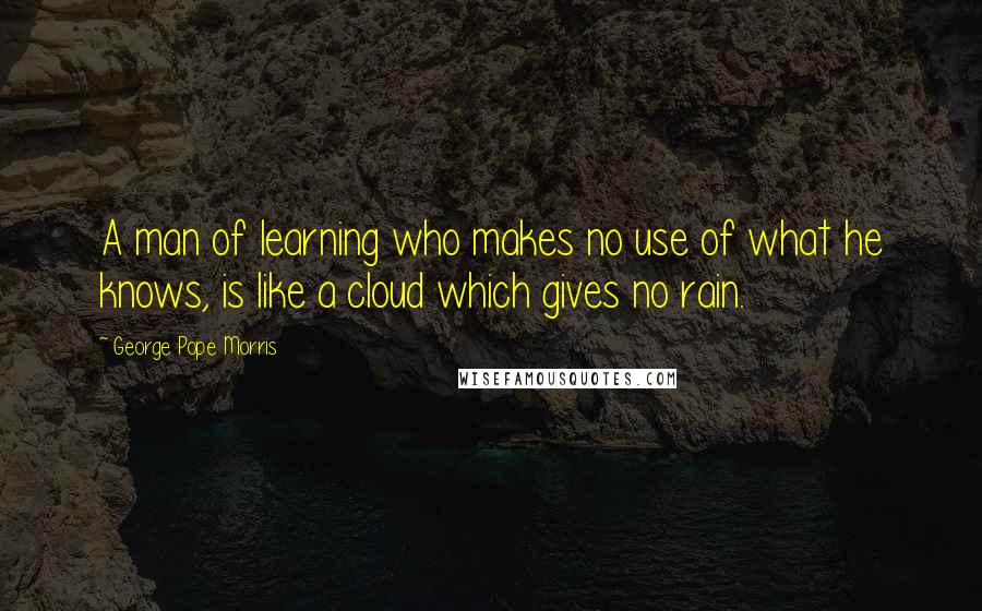 George Pope Morris quotes: A man of learning who makes no use of what he knows, is like a cloud which gives no rain.