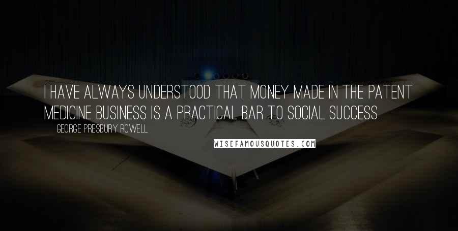 George Presbury Rowell quotes: I have always understood that money made in the patent medicine business is a practical bar to social success. George Presbury Rowell quotes: I have always understood that money made in the patent medicine business is a practical bar to social success.