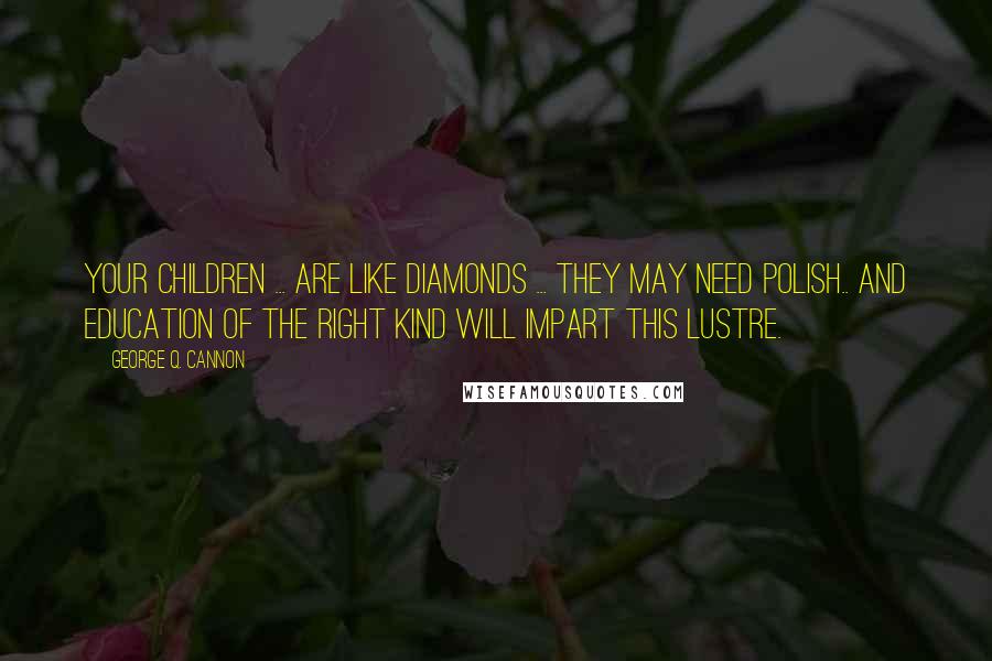 George Q. Cannon quotes: Your children ... are like diamonds ... they may need polish.. and education of the right kind will impart this lustre.