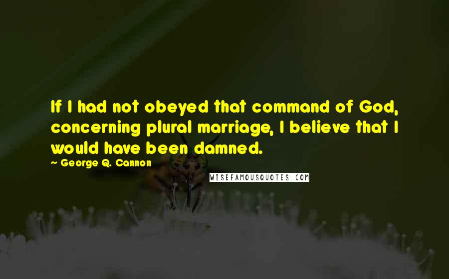 George Q. Cannon quotes: If I had not obeyed that command of God, concerning plural marriage, I believe that I would have been damned.