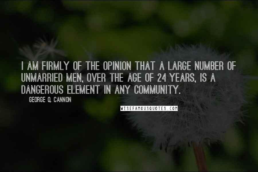 George Q. Cannon quotes: I am firmly of the opinion that a large number of unmarried men, over the age of 24 years, is a dangerous element in any community.