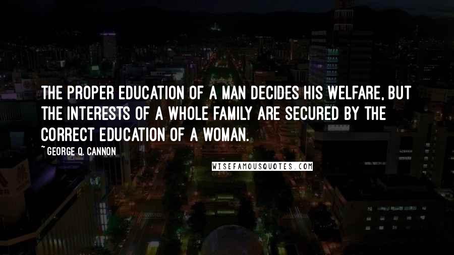 George Q. Cannon quotes: The proper education of a man decides his welfare, but the interests of a whole family are secured by the correct education of a woman.