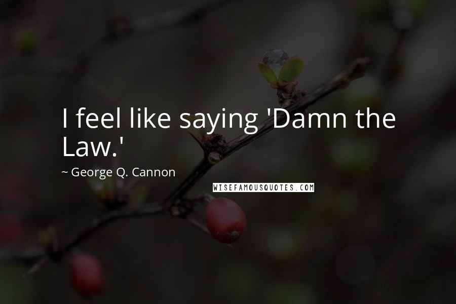 George Q. Cannon quotes: I feel like saying 'Damn the Law.'
