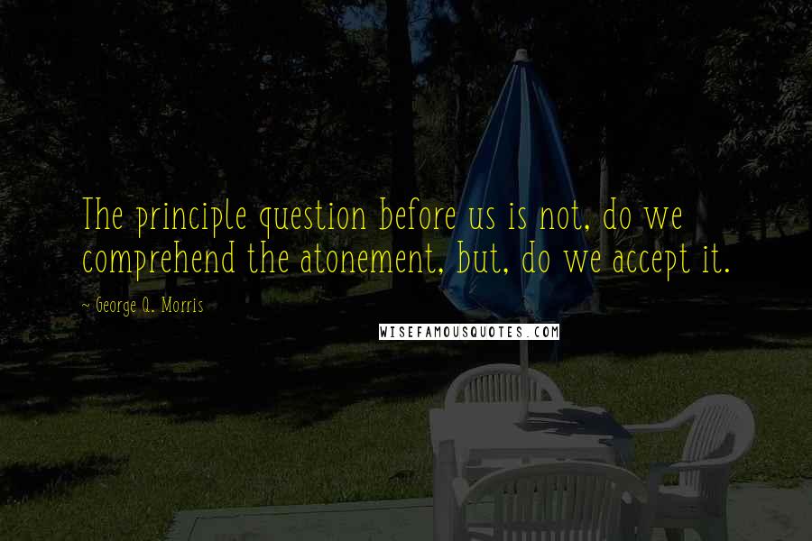 George Q. Morris quotes: The principle question before us is not, do we comprehend the atonement, but, do we accept it.