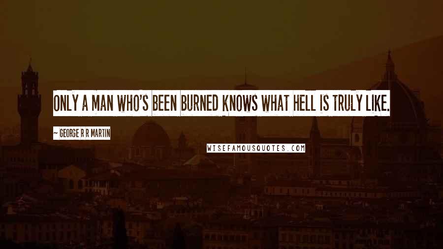George R R Martin quotes: Only a man who's been burned knows what hell is truly like.
