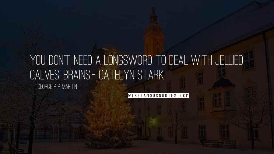 George R R Martin quotes: You don't need a longsword to deal with jellied calves' brains.- Catelyn Stark