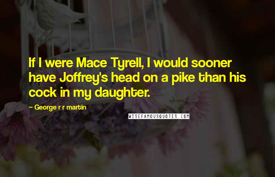 George R R Martin quotes: If I were Mace Tyrell, I would sooner have Joffrey's head on a pike than his cock in my daughter.