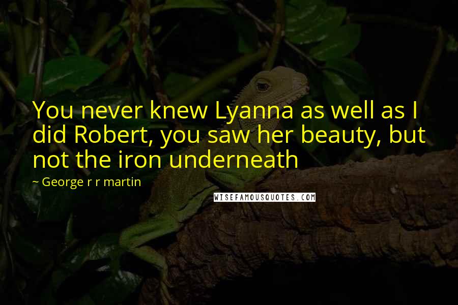 George R R Martin quotes: You never knew Lyanna as well as I did Robert, you saw her beauty, but not the iron underneath