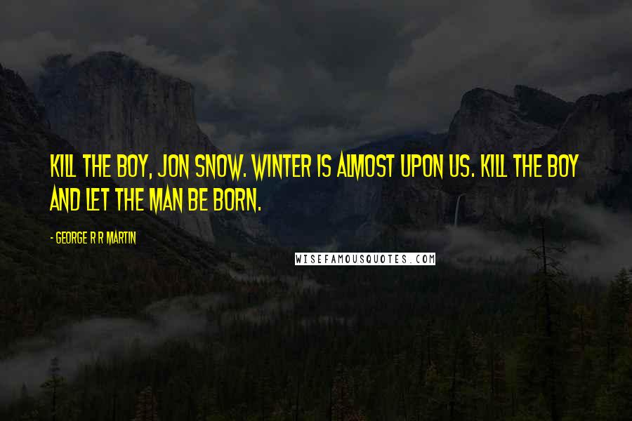 George R R Martin quotes: Kill the boy, Jon Snow. Winter is almost upon us. Kill the boy and let the man be born.