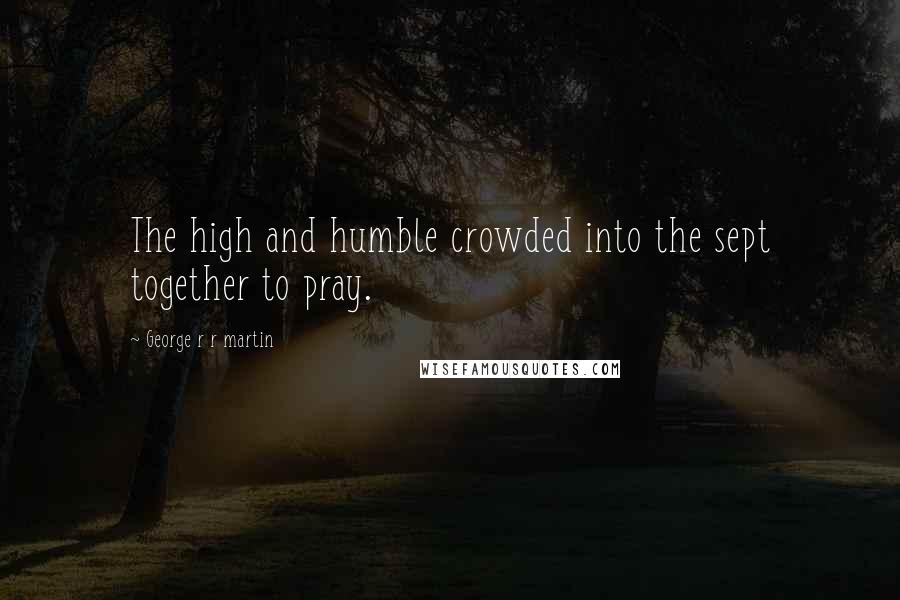 George R R Martin quotes: The high and humble crowded into the sept together to pray.
