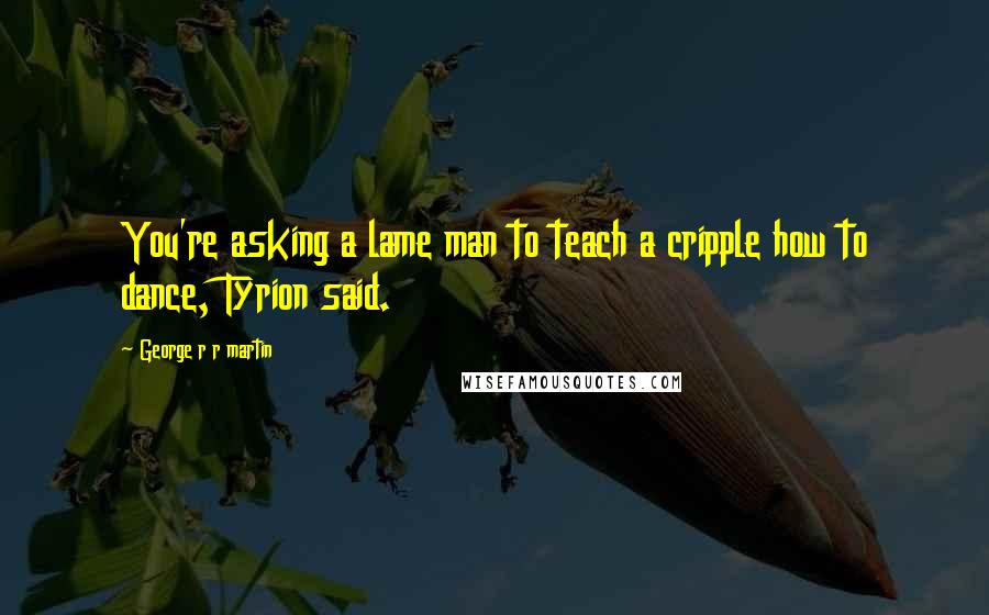 George R R Martin quotes: You're asking a lame man to teach a cripple how to dance, Tyrion said.