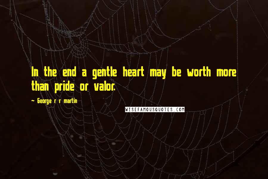 George R R Martin quotes: In the end a gentle heart may be worth more than pride or valor.