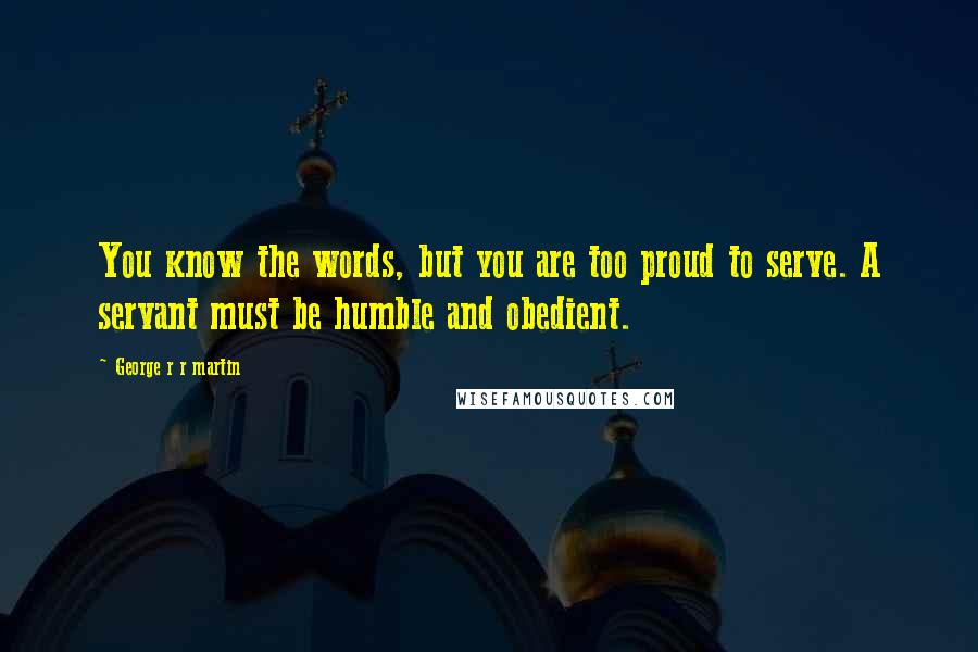 George R R Martin quotes: You know the words, but you are too proud to serve. A servant must be humble and obedient.