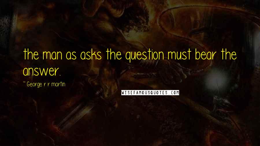 George R R Martin quotes: the man as asks the question must bear the answer.