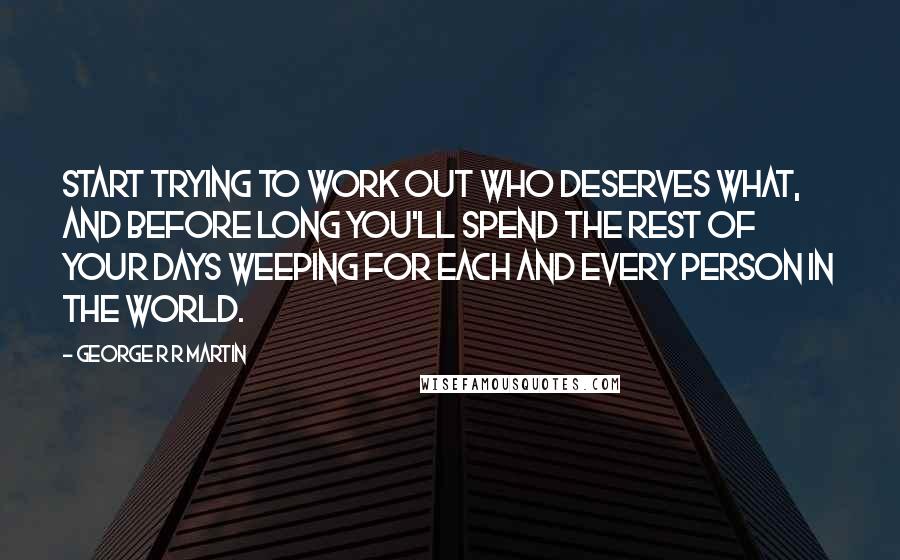 George R R Martin quotes: Start trying to work out who deserves what, and before long you'll spend the rest of your days weeping for each and every person in the world.