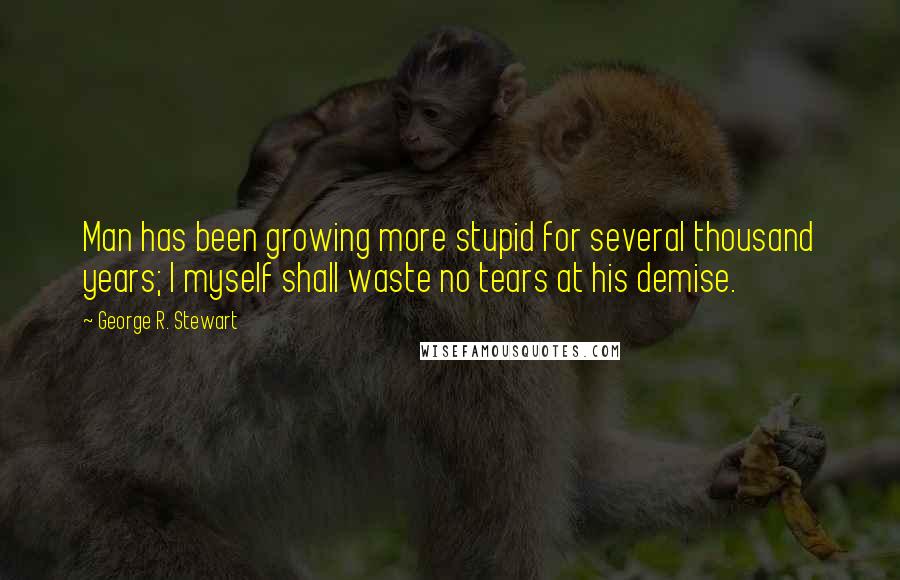 George R. Stewart quotes: Man has been growing more stupid for several thousand years; I myself shall waste no tears at his demise.