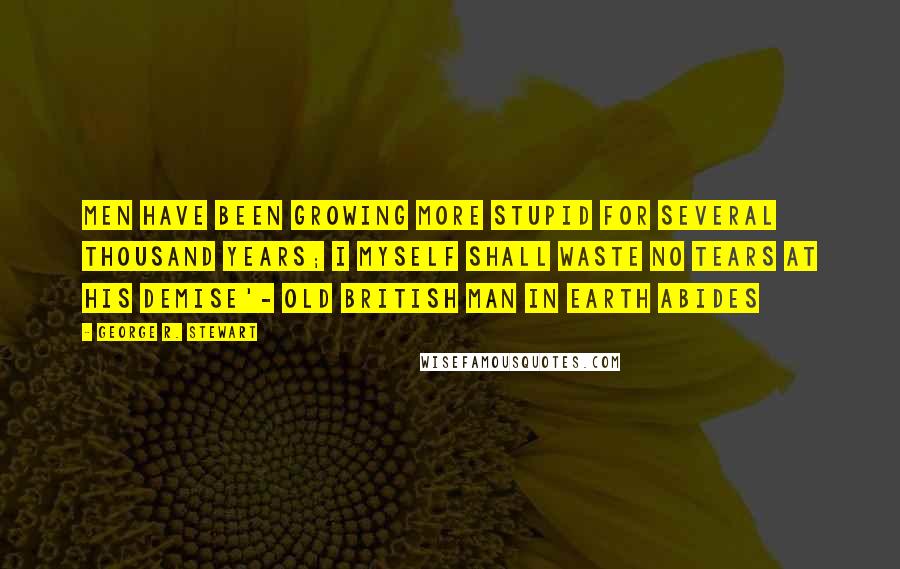 George R. Stewart quotes: Men have been growing more stupid for several thousand years; I myself shall waste no tears at his demise'- old British man in Earth Abides
