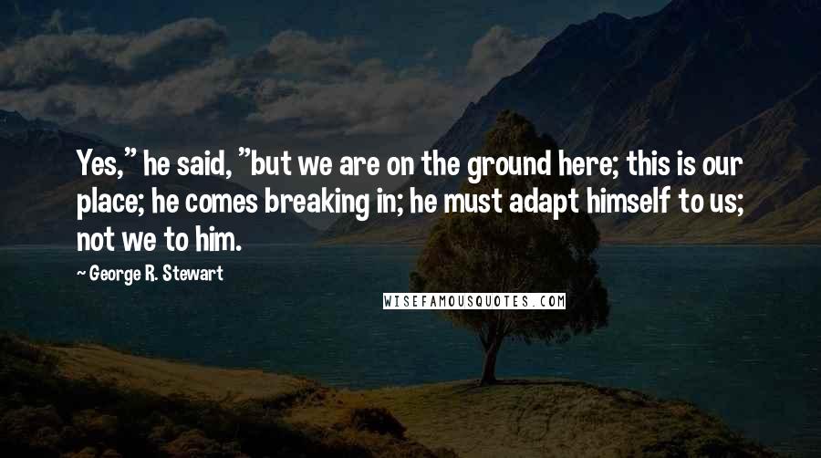 George R. Stewart quotes: Yes," he said, "but we are on the ground here; this is our place; he comes breaking in; he must adapt himself to us; not we to him.
