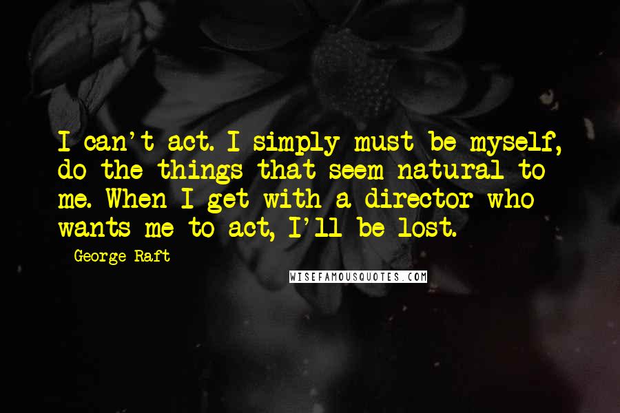 George Raft quotes: I can't act. I simply must be myself, do the things that seem natural to me. When I get with a director who wants me to act, I'll be lost.