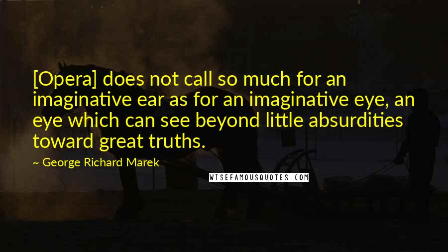 George Richard Marek quotes: [Opera] does not call so much for an imaginative ear as for an imaginative eye, an eye which can see beyond little absurdities toward great truths.