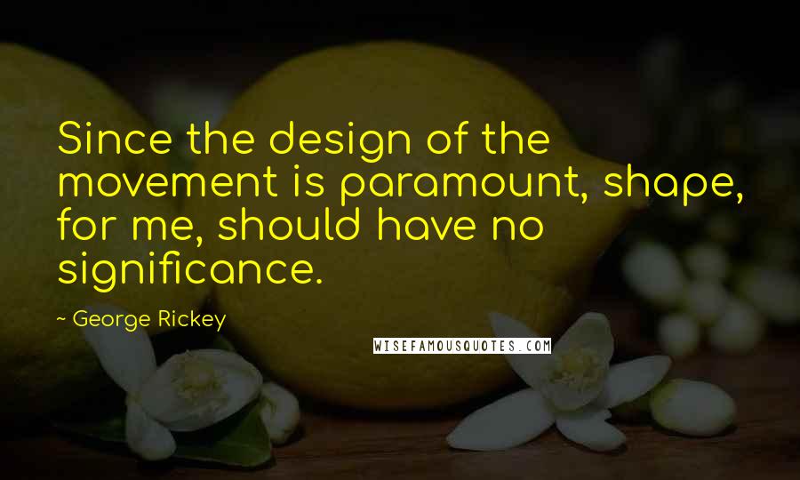 George Rickey quotes: Since the design of the movement is paramount, shape, for me, should have no significance.