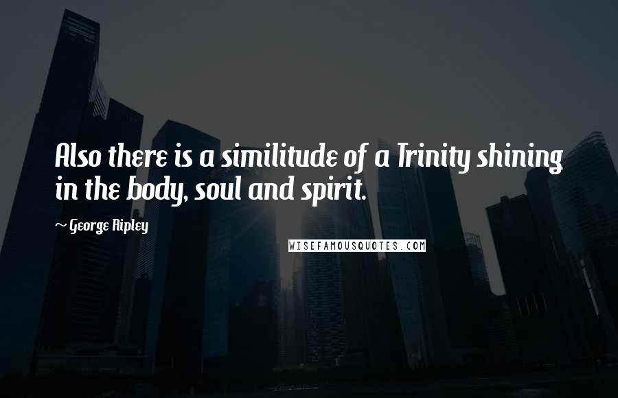 George Ripley quotes: Also there is a similitude of a Trinity shining in the body, soul and spirit.