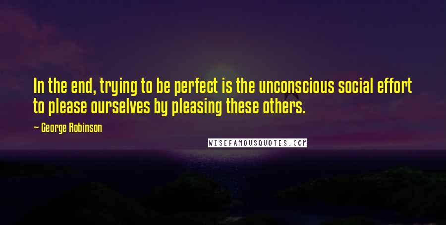 George Robinson quotes: In the end, trying to be perfect is the unconscious social effort to please ourselves by pleasing these others.