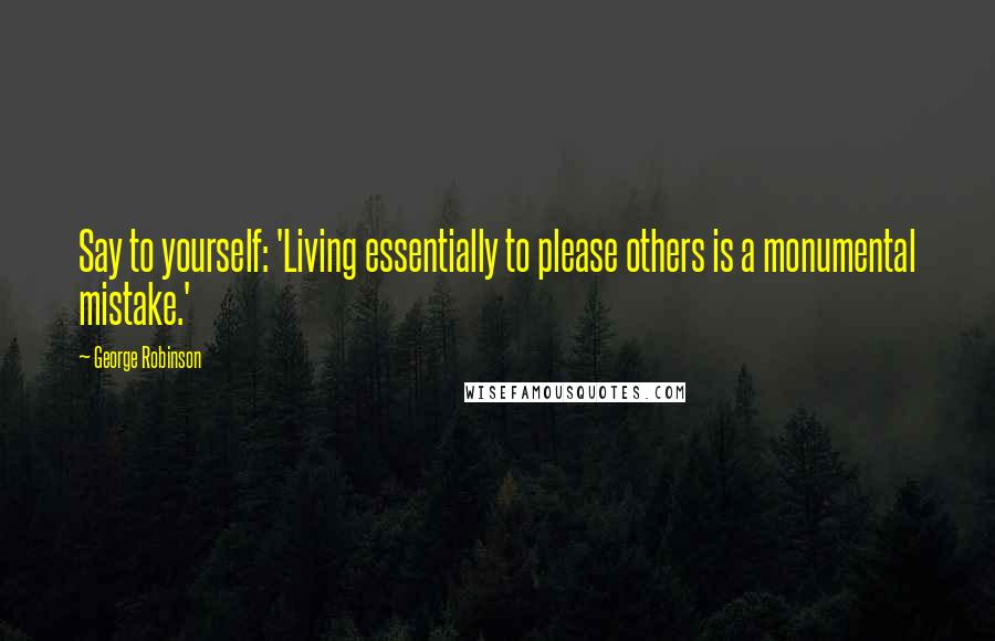 George Robinson quotes: Say to yourself: 'Living essentially to please others is a monumental mistake.'