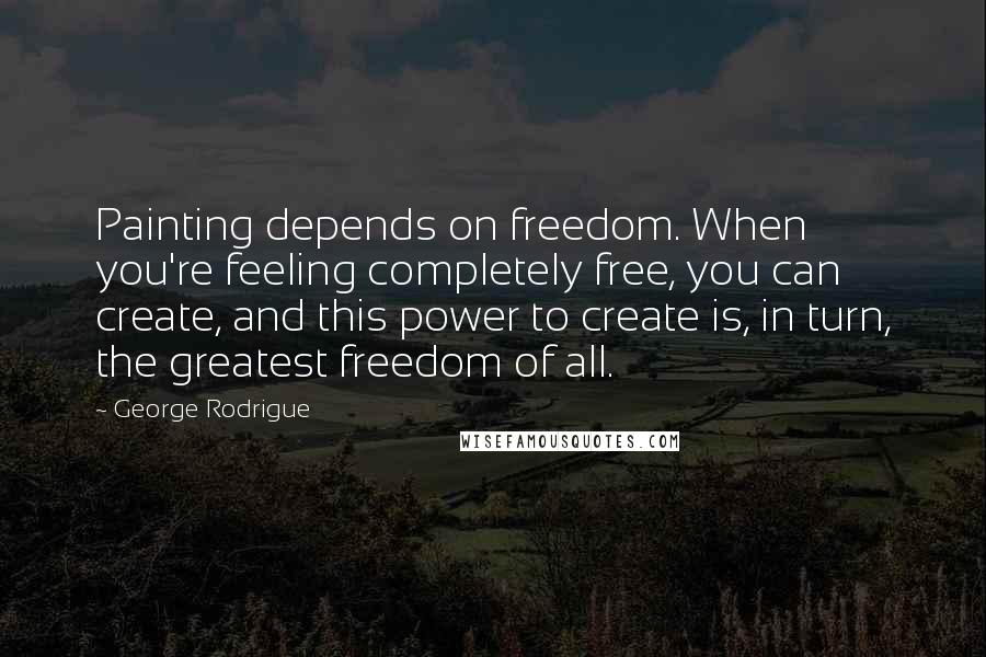 George Rodrigue quotes: Painting depends on freedom. When you're feeling completely free, you can create, and this power to create is, in turn, the greatest freedom of all. George Rodrigue quotes: Painting depends on freedom. When you're feeling completely free, you can create, and this power to create is, in turn, the greatest freedom of all.
